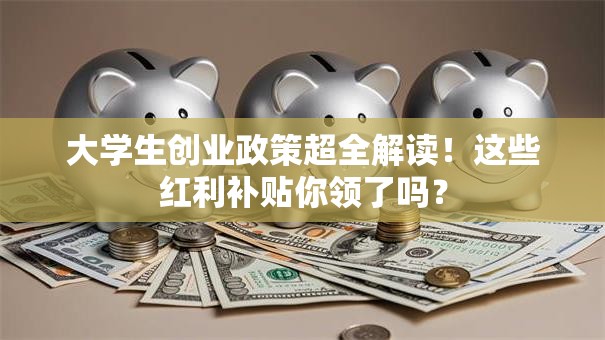 大学生创业政策超全解读！这些红利补贴你领了吗？