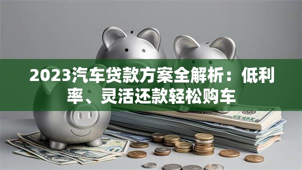 2023汽车贷款方案全解析：低利率、灵活还款轻松购车