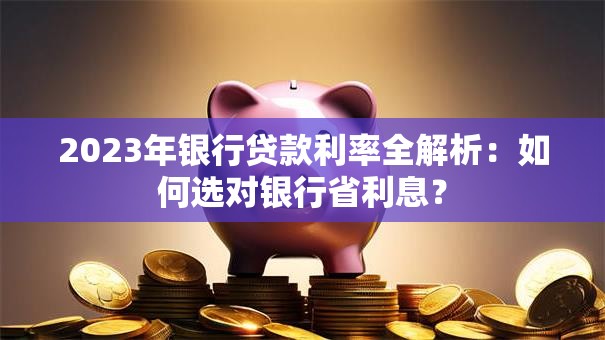 2023年银行贷款利率全解析:如何选对银行省利息? 2023年银行贷款利率全解析:如何选对银行省利息?