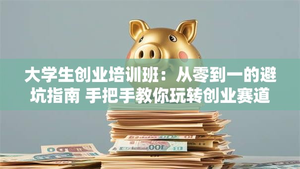 大学生创业培训班：从零到一的避坑指南 手把手教你玩转创业赛道！