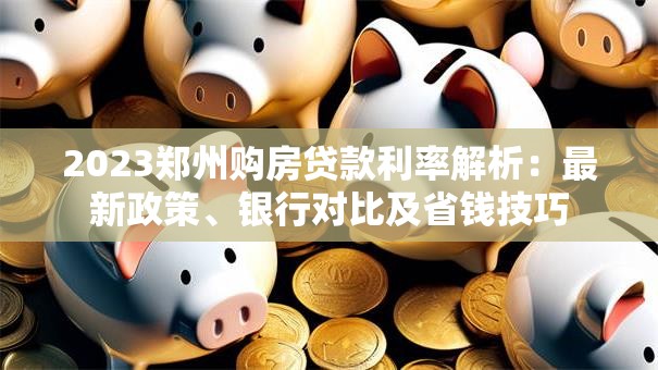 2023郑州购房贷款利率解析：最新政策、银行对比及省钱技巧