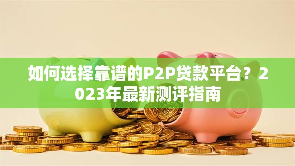 如何选择靠谱的P2P贷款平台？2023年最新测评指南