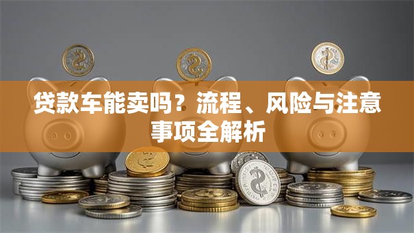 贷款车能卖吗？流程、风险与注意事项全解析