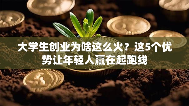 大学生创业为啥这么火？这5个优势让年轻人赢在起跑线