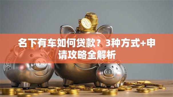 名下有车如何贷款？3种方式+申请攻略全解析