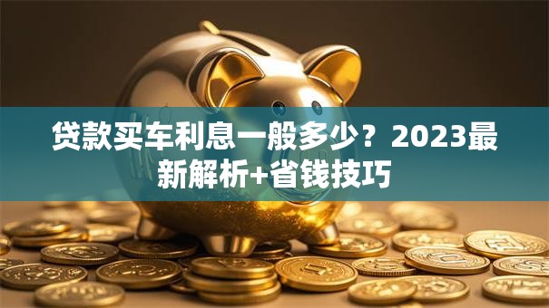 贷款买车利息一般多少？2023最新解析+省钱技巧
