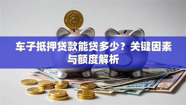 车子抵押贷款能贷多少？关键因素与额度解析