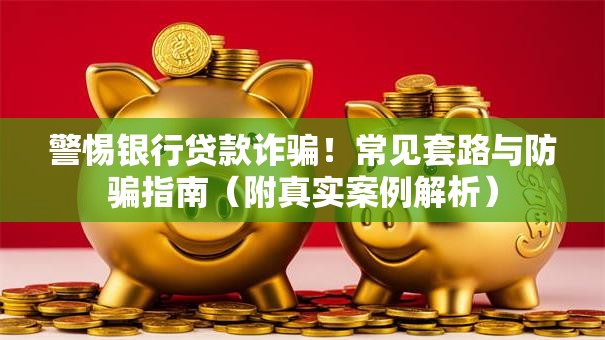 警惕银行贷款诈骗！常见套路与防骗指南（附真实案例解析）