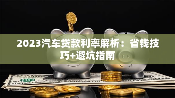 2023汽车贷款利率解析：省钱技巧+避坑指南