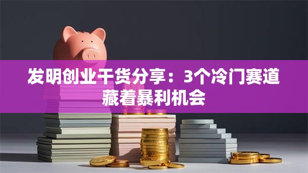 发明创业干货分享：3个冷门赛道藏着暴利机会