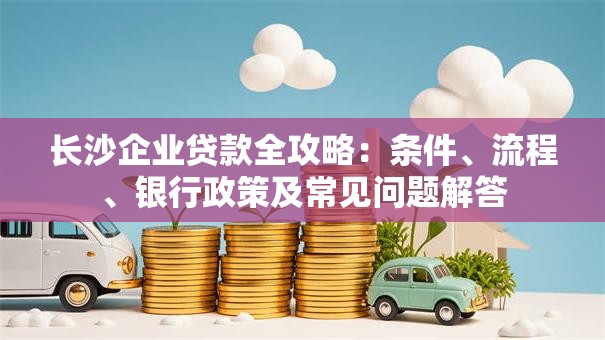长沙企业贷款全攻略：条件、流程、银行政策及常见问题解答