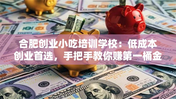 合肥创业小吃培训学校：低成本创业首选，手把手教你赚第一桶金！