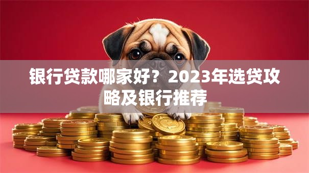 银行贷款哪家好？2023年选贷攻略及银行推荐