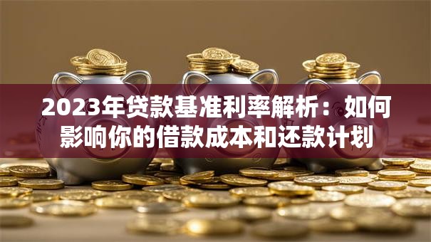 2023年贷款基准利率解析：如何影响你的借款成本和还款计划