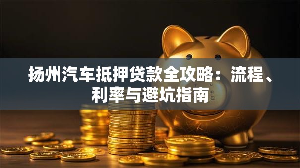 扬州汽车抵押贷款全攻略：流程、利率与避坑指南