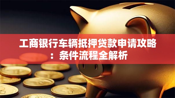 工商银行车辆抵押贷款申请攻略：条件流程全解析