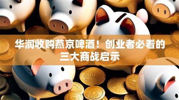 华润收购燕京啤酒！创业者必看的三大商战启示