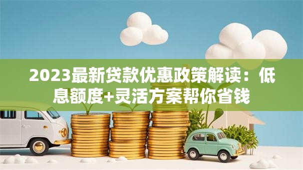2023最新贷款优惠政策解读：低息额度+灵活方案帮你省钱