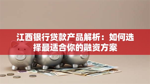江西银行贷款产品解析：如何选择最适合你的融资方案