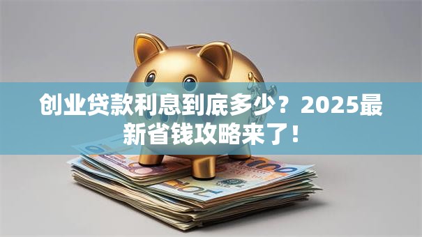 创业贷款利息到底多少？2025最新省钱攻略来了！