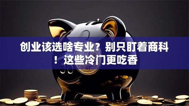 创业该选啥专业？别只盯着商科！这些冷门更吃香