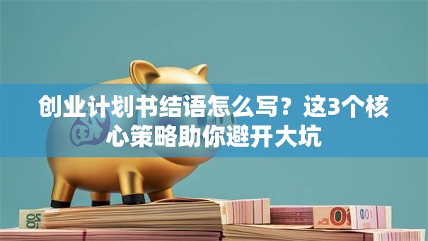 创业计划书结语怎么写？这3个核心策略助你避开大坑