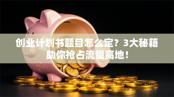 创业计划书题目怎么定？3大秘籍助你抢占流量高地！