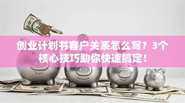 创业计划书客户关系怎么写？3个核心技巧助你快速搞定！