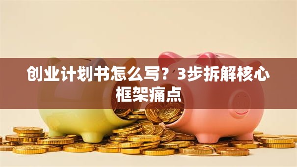 创业计划书怎么写？3步拆解核心框架痛点