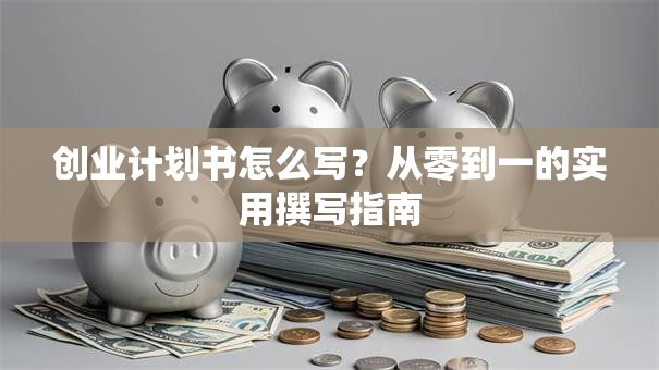 创业计划书怎么写？从零到一的实用撰写指南
