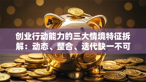 创业行动能力的三大情境特征拆解：动态、整合、迭代缺一不可