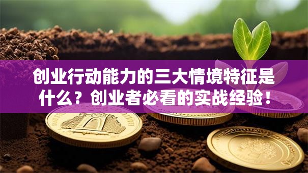 创业行动能力的三大情境特征是什么？创业者必看的实战经验！