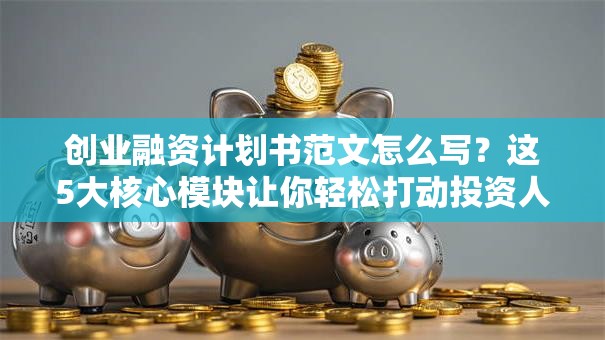 创业融资计划书范文怎么写？这5大核心模块让你轻松打动投资人