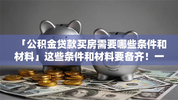 「公积金贷款买房需要哪些条件和材料」这些条件和材料要备齐！一篇讲清帮你少走弯路