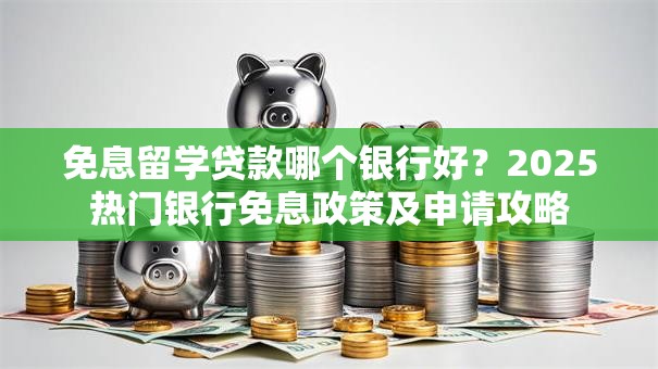 免息留学贷款哪个银行好？2025热门银行免息政策及申请攻略