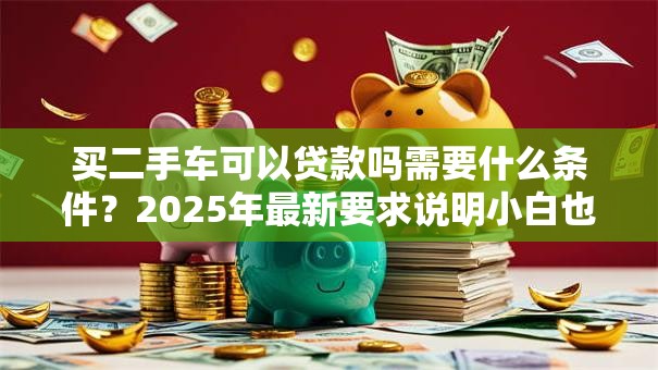 买二手车可以贷款吗需要什么条件？2025年最新要求说明小白也能看懂