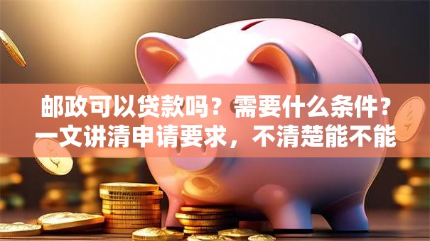 邮政可以贷款吗？需要什么条件？一文讲清申请要求，不清楚能不能贷的都来看看