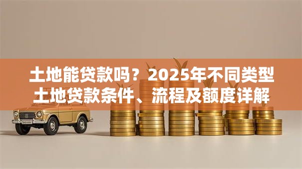 土地能贷款吗？2025年不同类型土地贷款条件、流程及额度详解