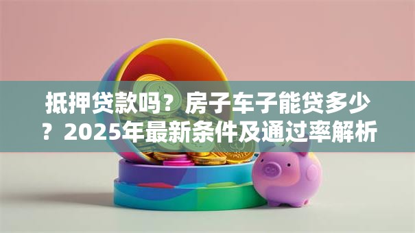 抵押贷款吗？房子车子能贷多少？2025年最新条件及通过率解析