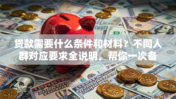 贷款需要什么条件和材料？不同人群对应要求全说明，帮你一次备齐少跑腿