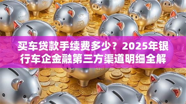 买车贷款手续费多少？2025年银行车企金融第三方渠道明细全解析