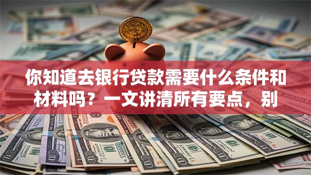 你知道去银行贷款需要什么条件和材料吗？一文讲清所有要点，别再漏掉关键信息啦