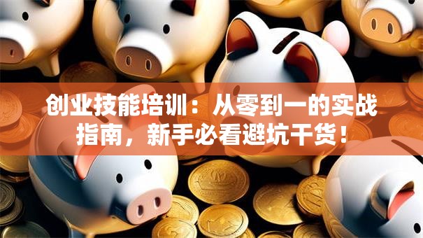 创业技能培训：从零到一的实战指南，新手必看避坑干货！