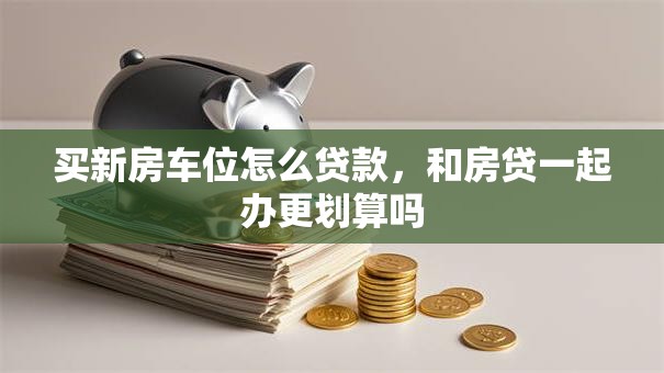 买新房车位怎么贷款，和房贷一起办更划算吗