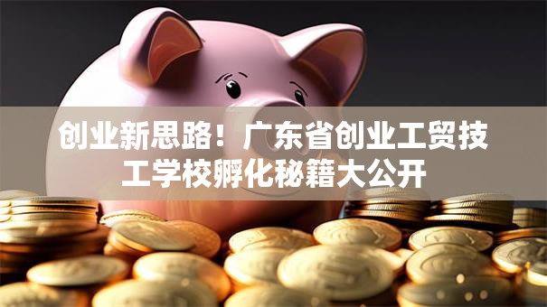 创业新思路！广东省创业工贸技工学校孵化秘籍大公开