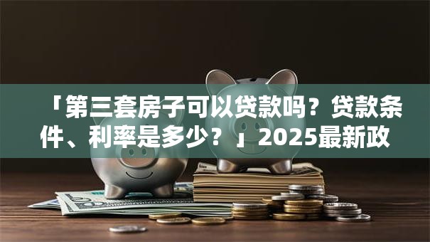 「第三套房子可以贷款吗？贷款条件、利率是多少？」2025最新政策解读，看完就明白！