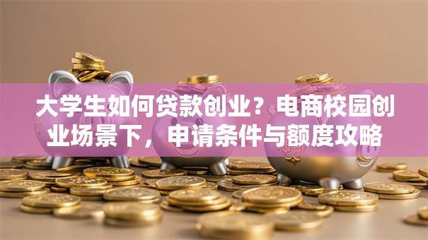 大学生如何贷款创业？电商校园创业场景下，申请条件与额度攻略