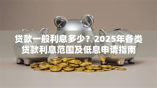 贷款一般利息多少？2025年各类贷款利息范围及低息申请指南