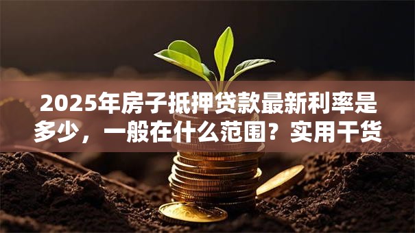 2025年房子抵押贷款最新利率是多少，一般在什么范围？实用干货分享，别错过哦