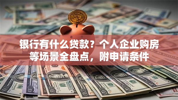 银行有什么贷款？个人企业购房等场景全盘点，附申请条件
